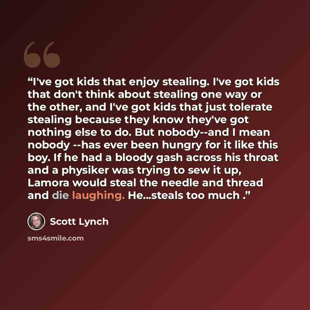 “I've got kids that enjoy stealing. I've got kids that don't think about stealing one way or the other, and I've got kids that just tolerate stealing because they know they've got nothing else to do. But nobody--and I mean nobody --has ever been hungry for it like this boy. If he had a bloody gash…” quote by Scott Lynch