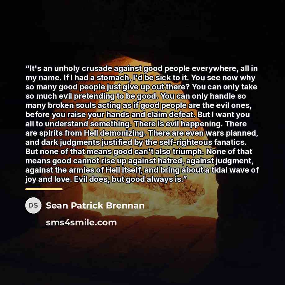 “It's an unholy crusade against good people everywhere, all in my name. If I had a stomach, I'd be sick to it. You see now why so many good people just give up out there? You can only take so much evil pretending to be good. You can only handle so many broken souls acting as if good people are the…” quote by Sean Patrick Brennan