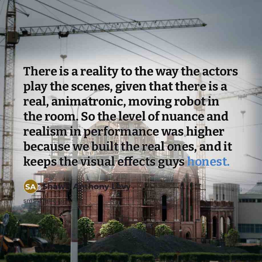 “There is a reality to the way the actors play the scenes, given that there is a real, animatronic, moving robot in the room. So the level of nuance and realism in performance was higher because we built the real ones, and it keeps the visual effects guys honest.” quote by Shawn Anthony Levy