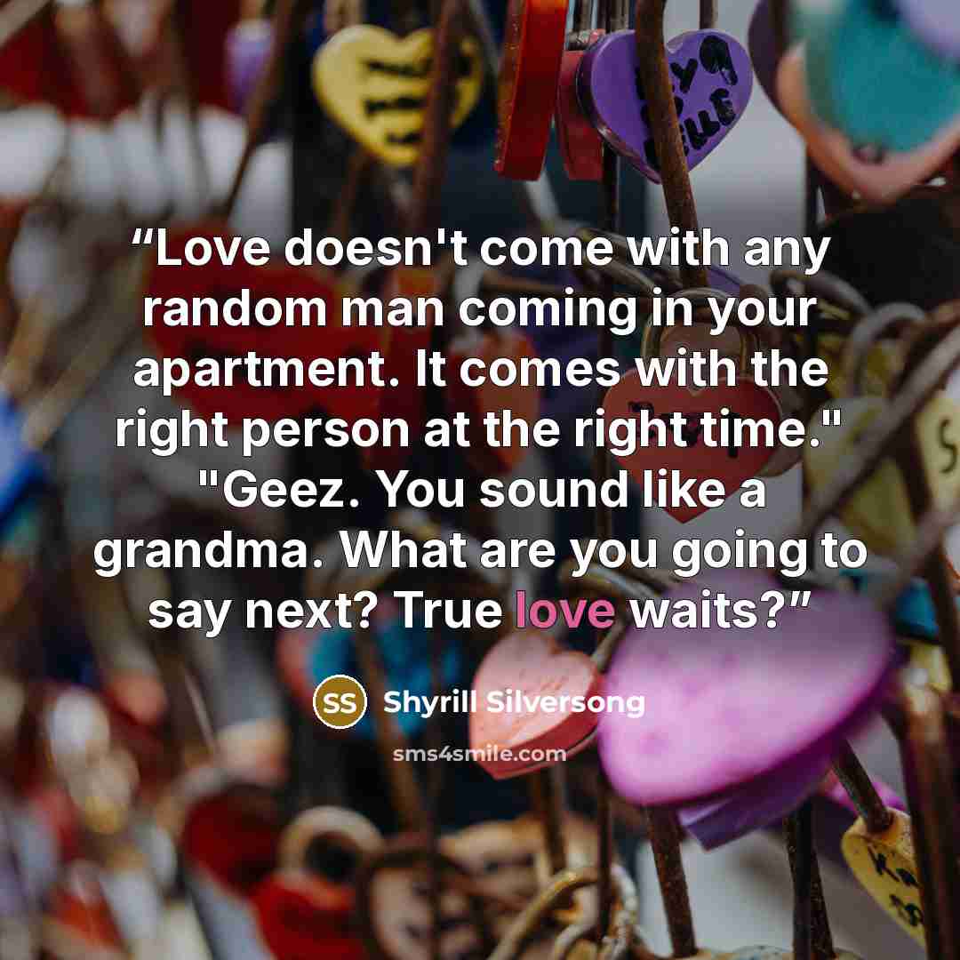 “Love doesn't come with any random man coming in your apartment. It comes with the right person at the right time." "Geez. You sound like a grandma. What are you going to say next? True love waits?” quote by Shyrill Silversong