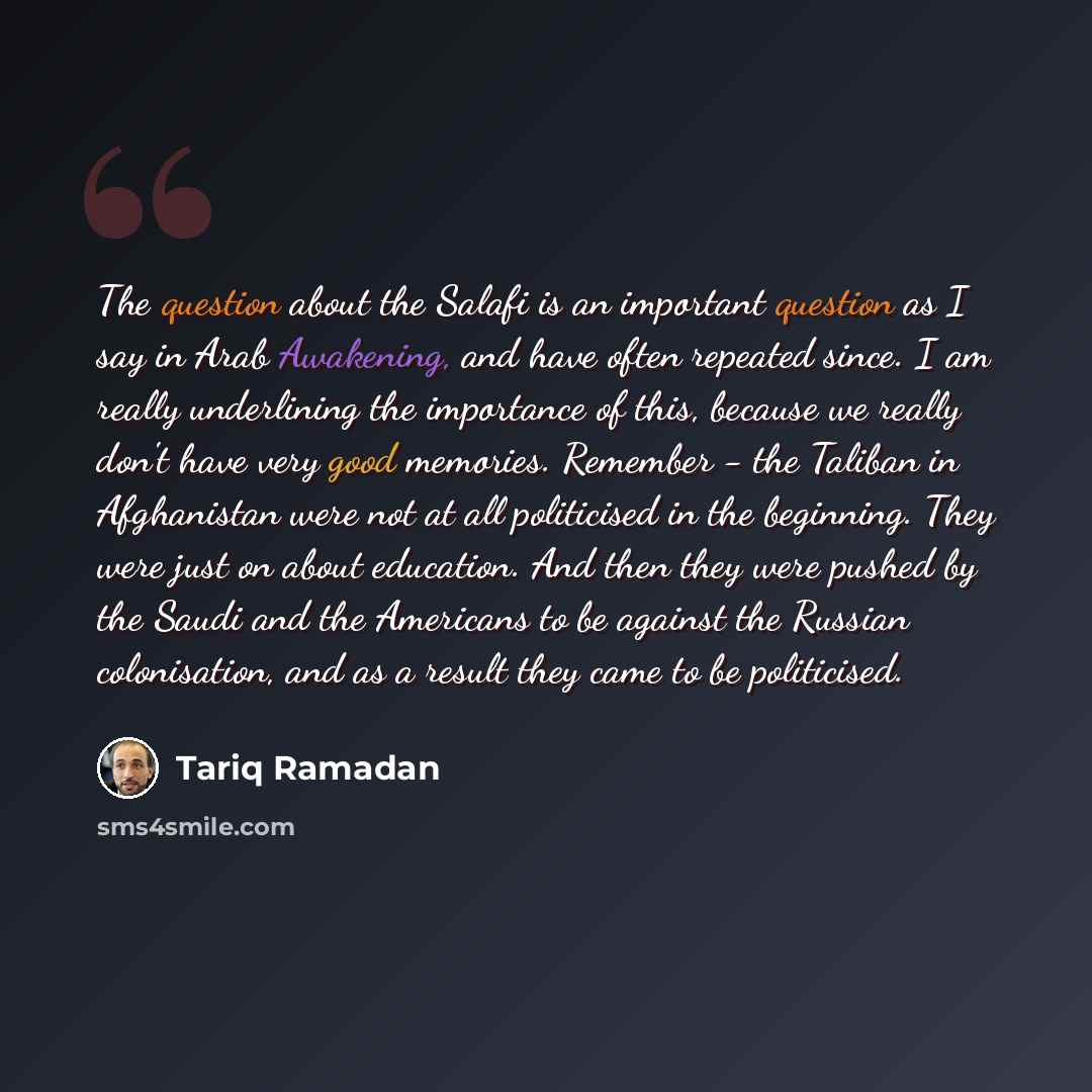 “The question about the Salafi is an important question as I say in Arab Awakening, and have often repeated since. I am really underlining the importance of this, because we really don't have very good memories. Remember - the Taliban in Afghanistan were not at all politicised in the beginning…” quote by Tariq Ramadan