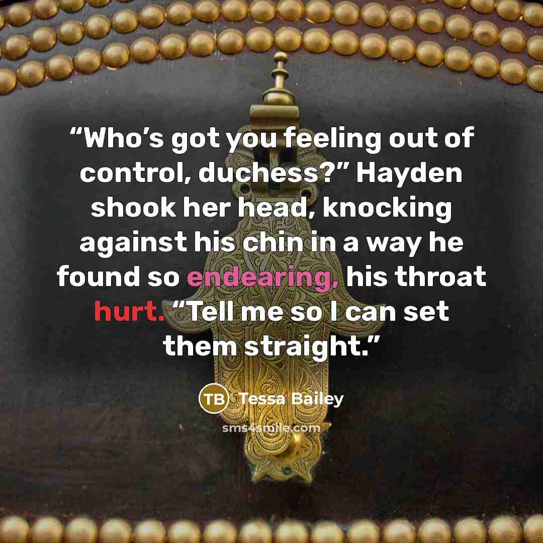 “Who’s got you feeling out of control, duchess?” Hayden shook her head, knocking against his chin in a way he found so endearing, his throat hurt. “Tell me so I can set them straight.” quote by Tessa Bailey