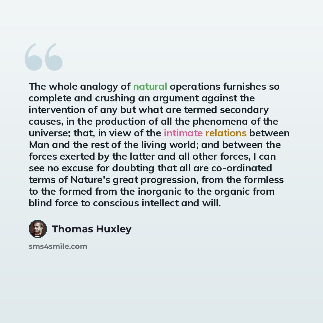 “The whole analogy of natural operations furnishes so complete and crushing an argument against the intervention of any but what are termed secondary causes, in the production of all the phenomena of the universe; that, in view of the intimate relations between Man and the rest of the living world…” quote by Thomas Huxley