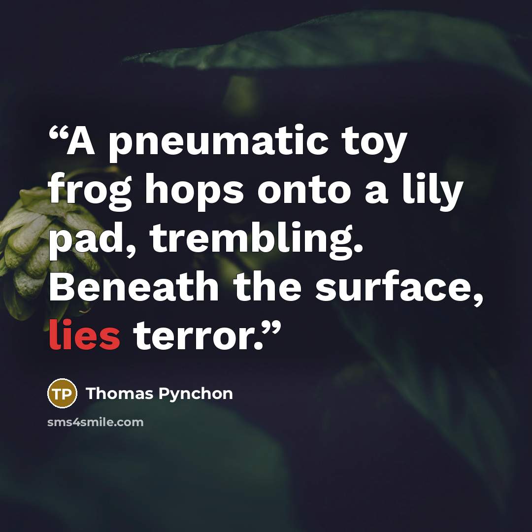 “A pneumatic toy frog hops onto a lily pad, trembling. Beneath the surface, lies terror.” quote by Thomas Pynchon