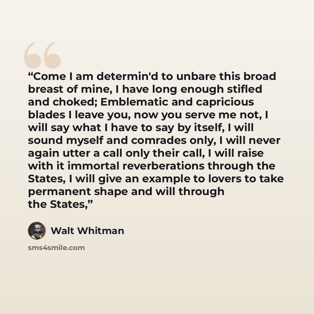 “Come I am determin'd to unbare this broad breast of mine, I have long enough stifled and choked; Emblematic and capricious blades I leave you, now you serve me not, I will say what I have to say by itself, I will sound myself and comrades only, I will never again utter a call only their call, I…” quote by Walt Whitman