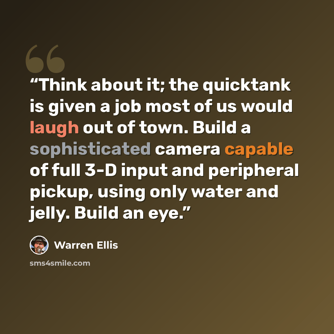 “Think about it; the quicktank is given a job most of us would laugh out of town. Build a sophisticated camera capable of full 3-D input and peripheral pickup, using only water and jelly. Build an eye.” quote by Warren Ellis