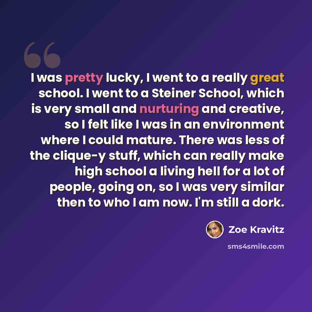 “I was pretty lucky, I went to a really great school. I went to a Steiner School, which is very small and nurturing and creative, so I felt like I was in an environment where I could mature. There was less of the clique-y stuff, which can really make high school a living hell for a lot of people…” quote by Zoe Kravitz