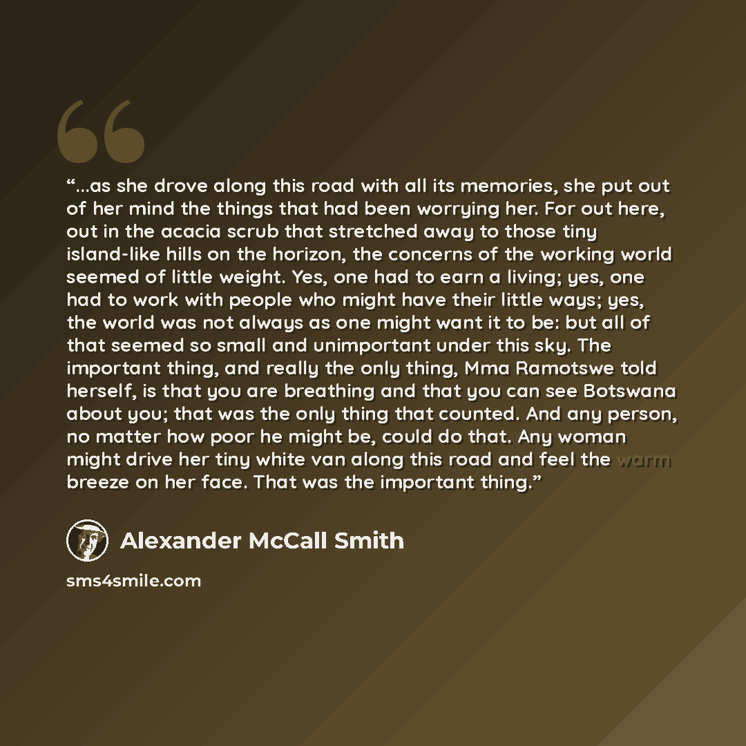 “...as she drove along this road with all its memories, she put out of her mind the things that had been worrying her. For out here, out in the acacia scrub that stretched away to those tiny island-like hills on the horizon, the concerns of the working world seemed of little weight. Yes, one had to…” quote by Alexander McCall Smith