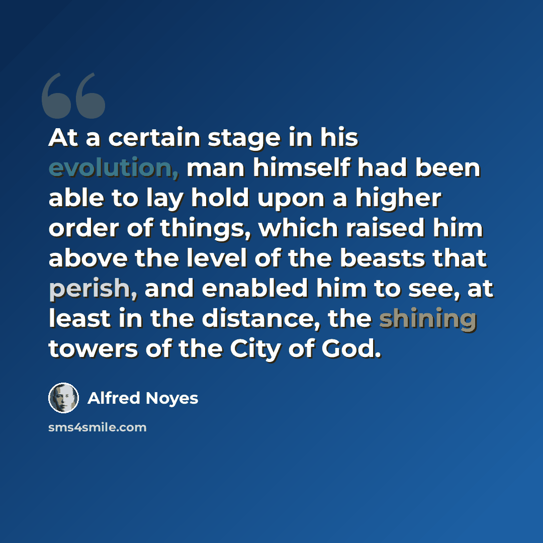 “At a certain stage in his evolution, man himself had been able to lay hold upon a higher order of things, which raised him above the level of the beasts that perish, and enabled him to see, at least in the distance, the shining towers of the City of God.” quote by Alfred Noyes