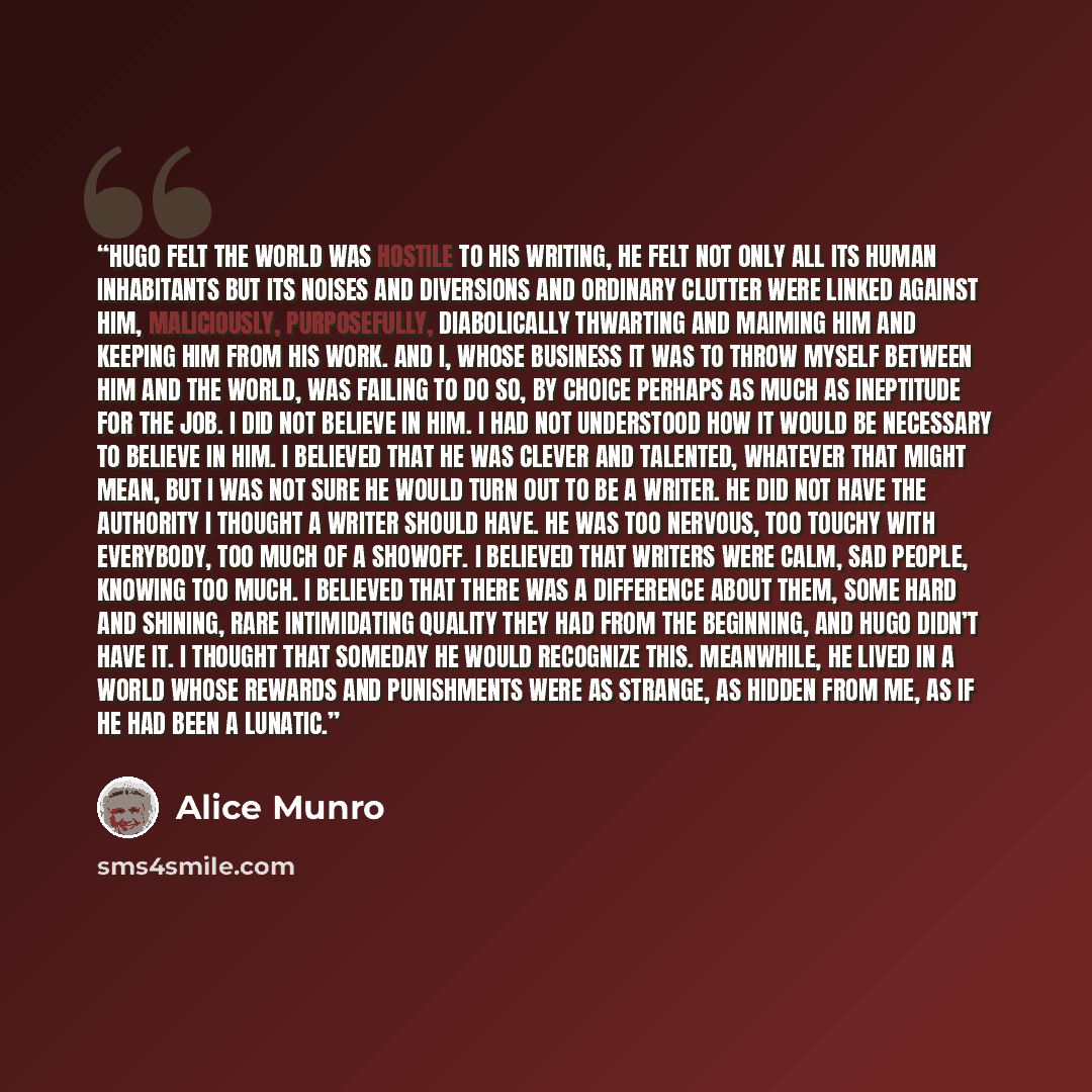 “Hugo felt the world was hostile to his writing, he felt not only all its human inhabitants but its noises and diversions and ordinary clutter were linked against him, maliciously, purposefully, diabolically thwarting and maiming him and keeping him from his work. And I, whose business it was to…” quote by Alice Munro