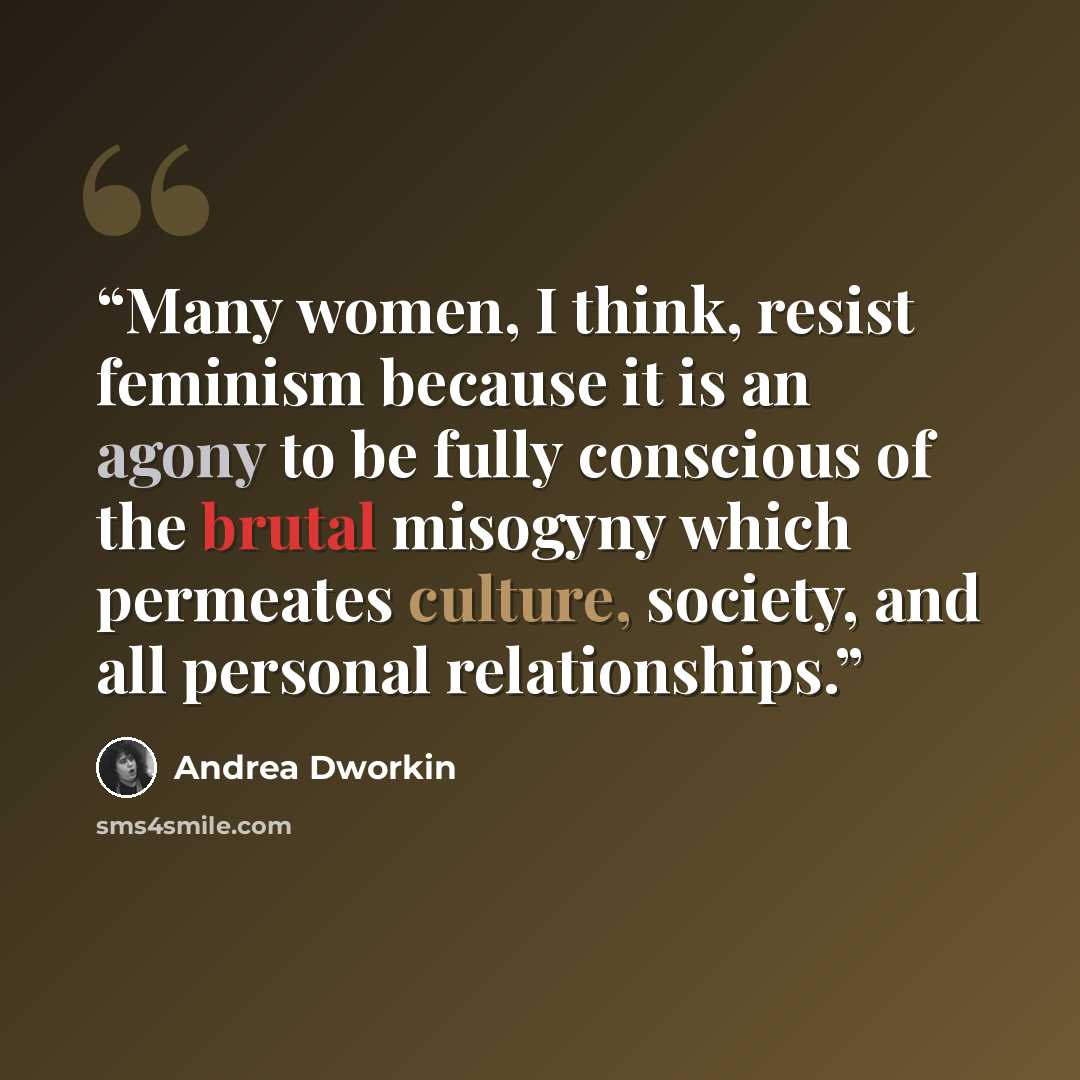 “Many women, I think, resist feminism because it is an agony to be fully conscious of the brutal misogyny which permeates culture, society, and all personal relationships.” quote by Andrea Dworkin