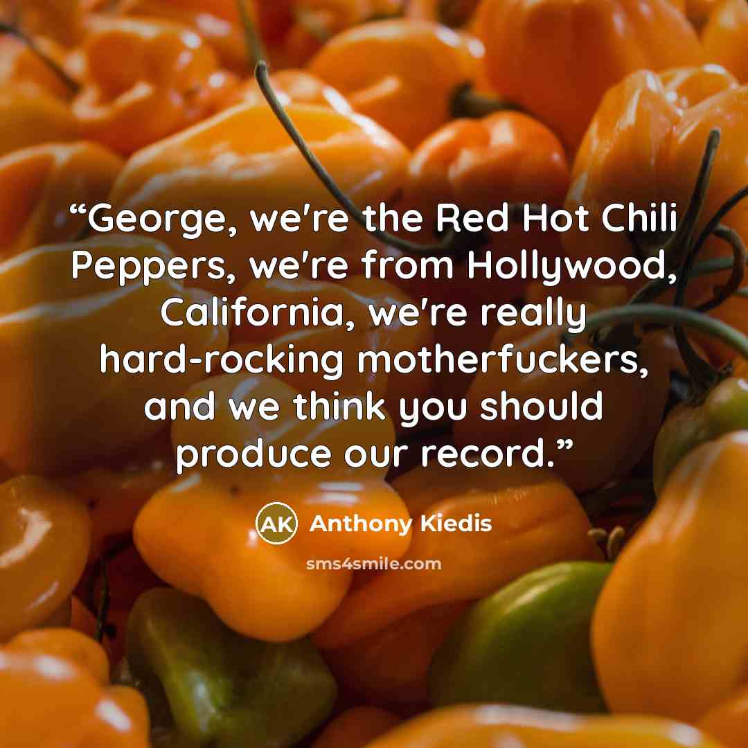 “George, we're the Red Hot Chili Peppers, we're from Hollywood, California, we're really hard-rocking motherfuckers, and we think you should produce our record.” quote by Anthony Kiedis