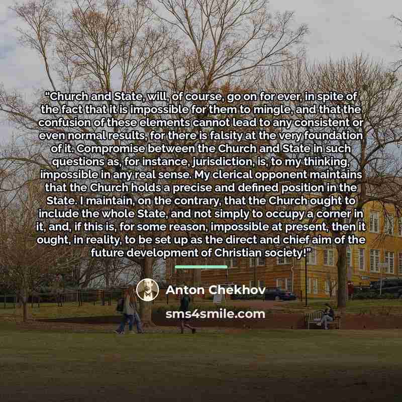 “Church and State, will, of course, go on for ever, in spite of the fact that it is impossible for them to mingle, and that the confusion of these elements cannot lead to any consistent or even normal results, for there is falsity at the very foundation of it. Compromise between the Church and…” quote by Anton Chekhov