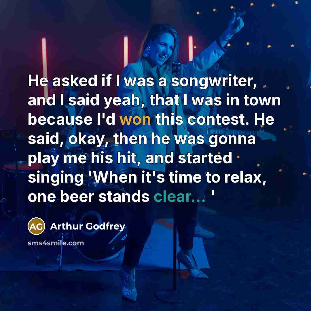“He asked if I was a songwriter, and I said yeah, that I was in town because I'd won this contest. He said, okay, then he was gonna play me his hit, and started singing 'When it's time to relax, one beer stands clear... '” quote by Arthur Godfrey