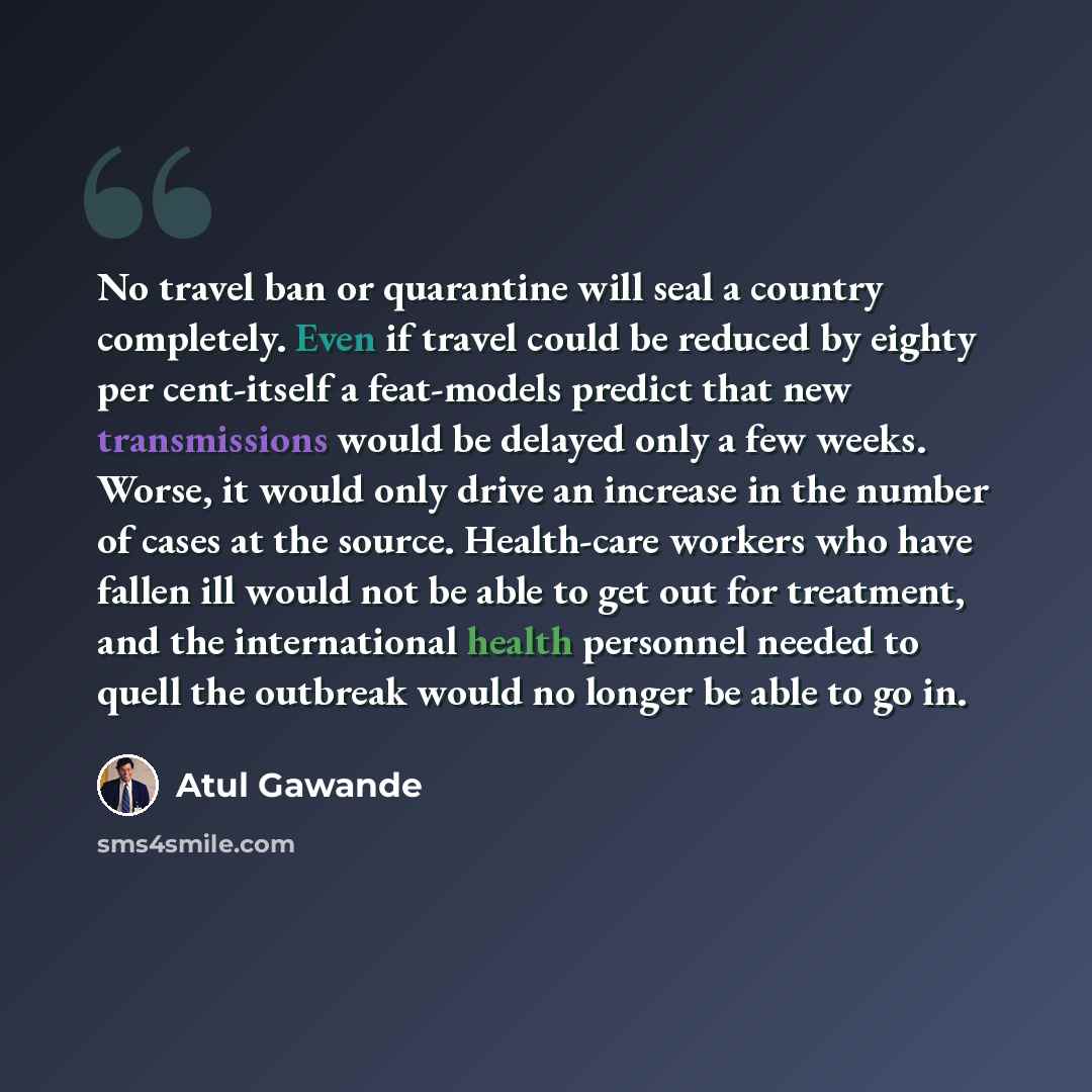 “No travel ban or quarantine will seal a country completely. Even if travel could be reduced by eighty per cent-itself a feat-models predict that new transmissions would be delayed only a few weeks. Worse, it would only drive an increase in the number of cases at the source. Health-care workers who…” quote by Atul Gawande