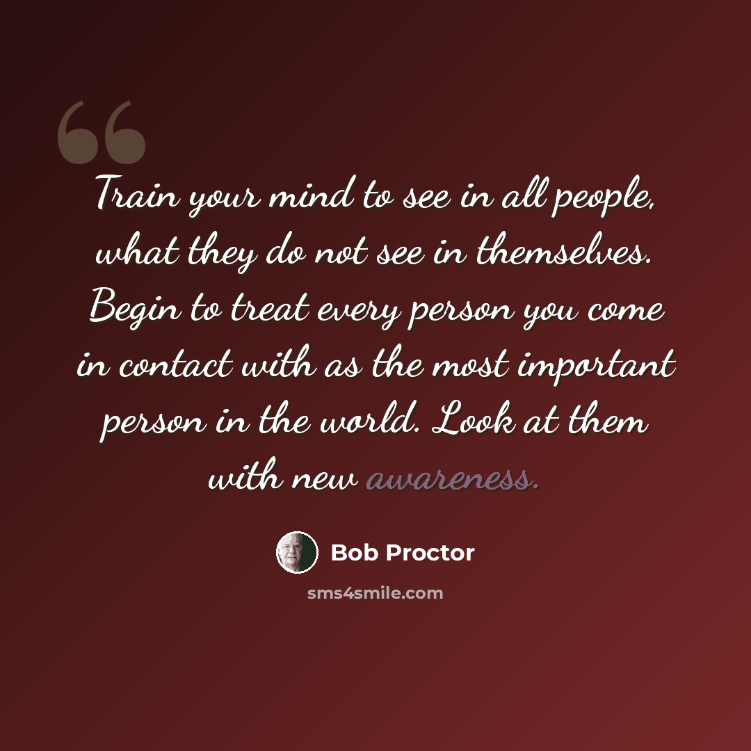 “Train your mind to see in all people, what they do not see in themselves. Begin to treat every person you come in contact with as the most important person in the world. Look at them with new awareness.” quote by Bob Proctor