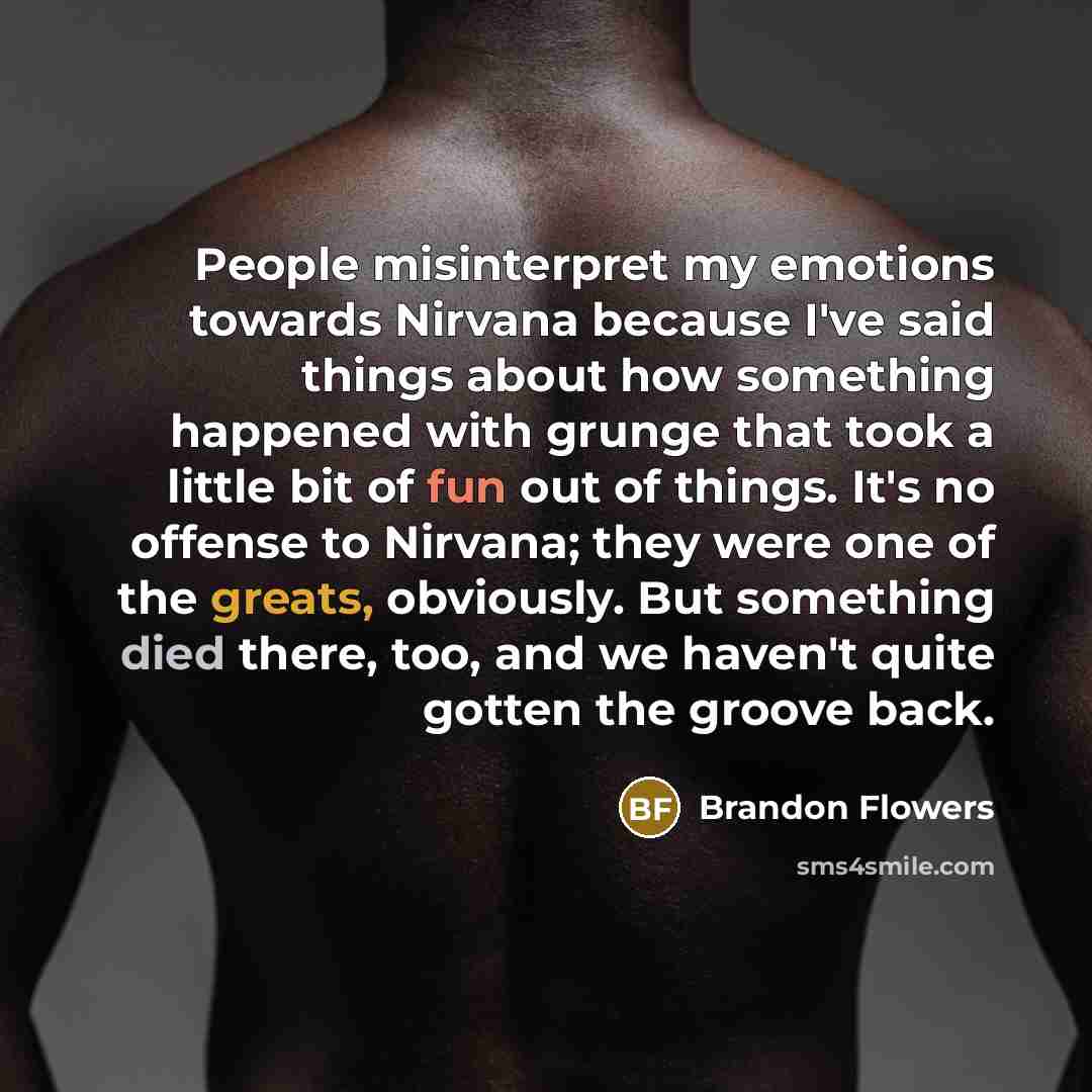 “People misinterpret my emotions towards Nirvana because I've said things about how something happened with grunge that took a little bit of fun out of things. It's no offense to Nirvana; they were one of the greats, obviously. But something died there, too, and we haven't quite gotten the groove…” quote by Brandon Flowers