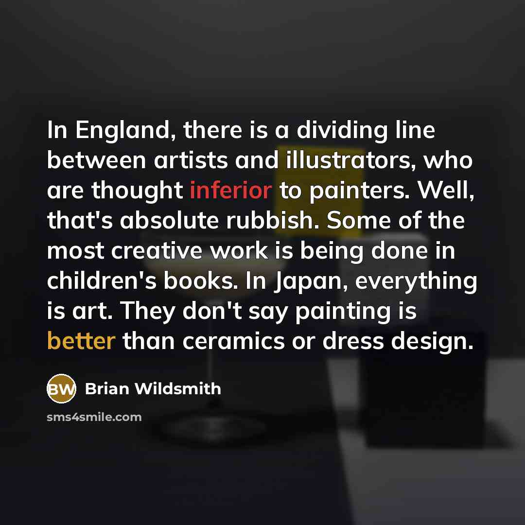 “In England, there is a dividing line between artists and illustrators, who are thought inferior to painters. Well, that's absolute rubbish. Some of the most creative work is being done in children's books. In Japan, everything is art. They don't say painting is better than ceramics or dress design.” quote by Brian Wildsmith