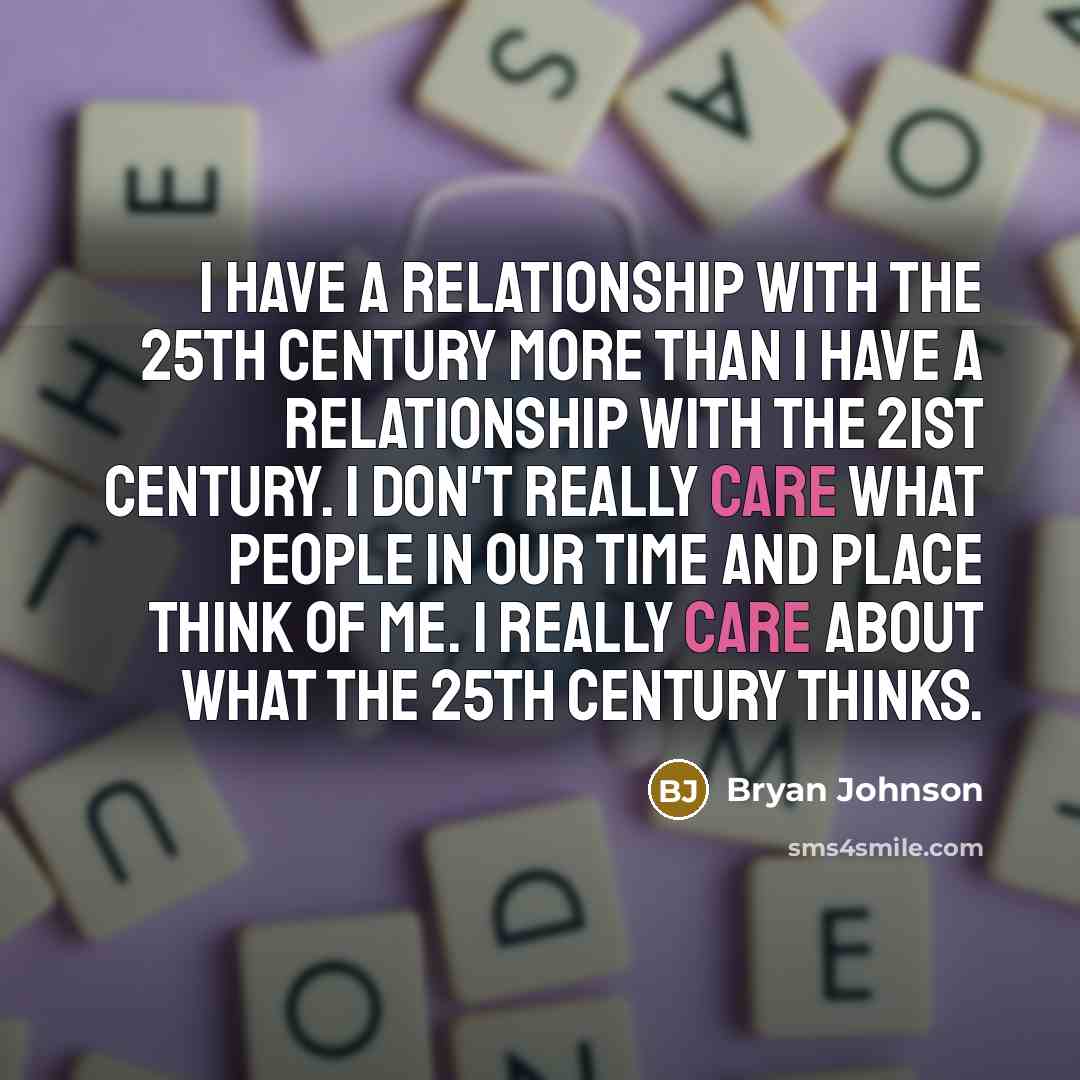 “I have a relationship with the 25th century more than I have a relationship with the 21st century. I don't really care what people in our time and place think of me. I really care about what the 25th century thinks.” quote by Bryan Johnson