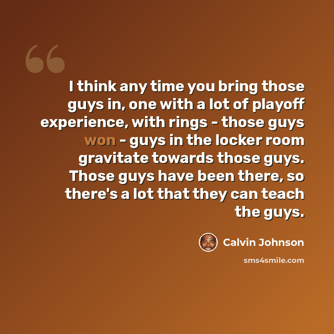 “I think any time you bring those guys in, one with a lot of playoff experience, with rings - those guys won - guys in the locker room gravitate towards those guys. Those guys have been there, so there's a lot that they can teach the guys.” quote by Calvin Johnson