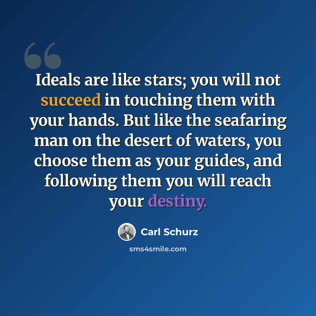 “Ideals are like stars; you will not succeed in touching them with your hands. But like the seafaring man on the desert of waters, you choose them as your guides, and following them you will reach your destiny.” quote by Carl Schurz