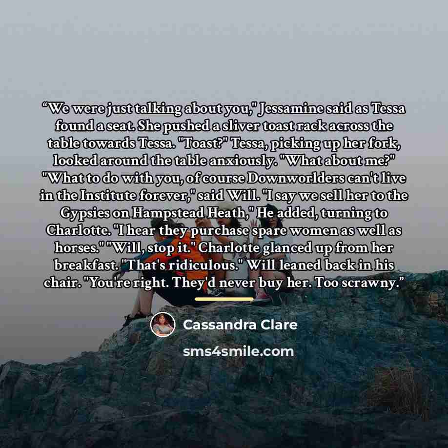 “We were just talking about you," Jessamine said as Tessa found a seat. She pushed a sliver toast rack across the table towards Tessa. "Toast?" Tessa, picking up her fork, looked around the table anxiously. "What about me?" "What to do with you, of course Downworlders can't live in the Institute…” quote by Cassandra Clare