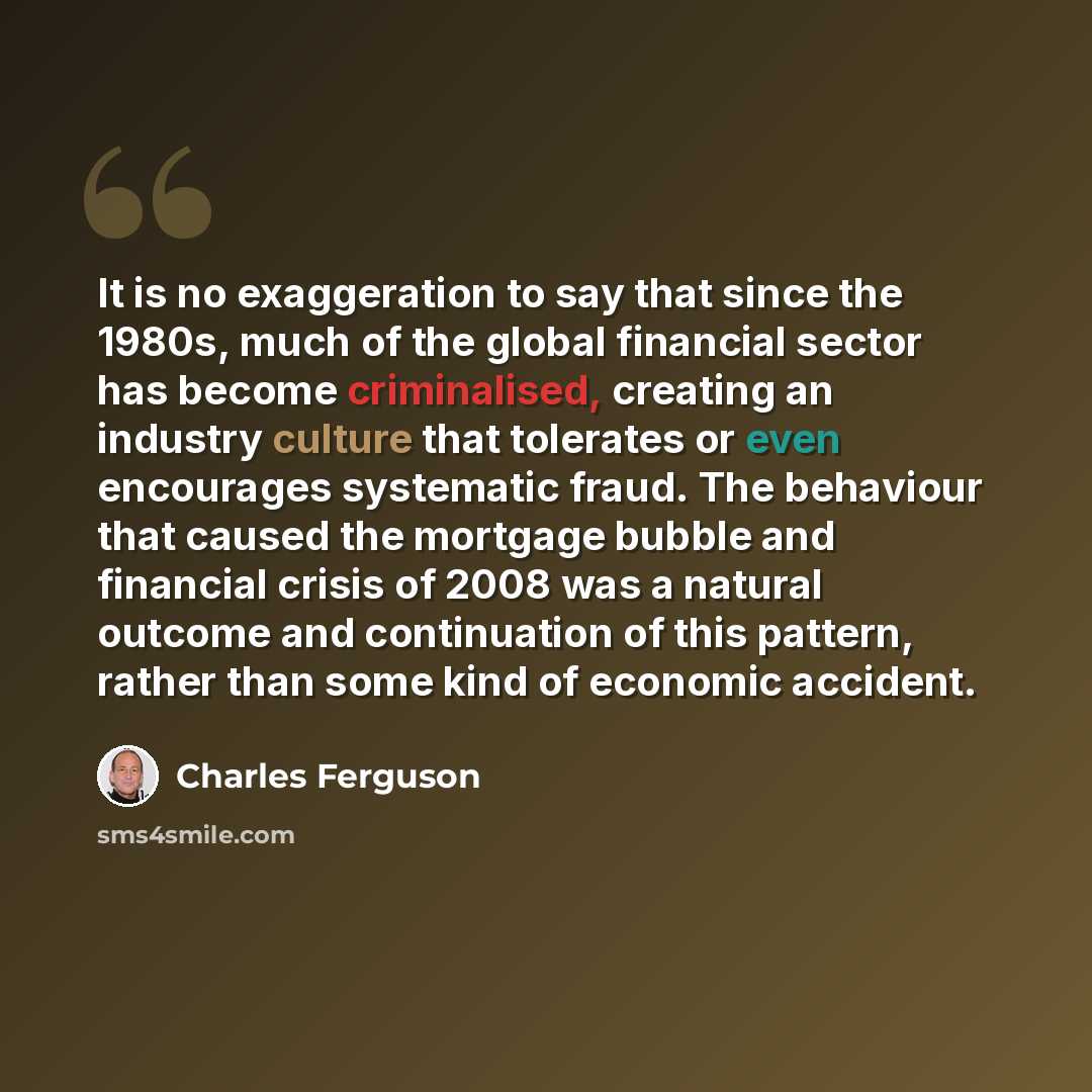 “It is no exaggeration to say that since the 1980s, much of the global financial sector has become criminalised, creating an industry culture that tolerates or even encourages systematic fraud. The behaviour that caused the mortgage bubble and financial crisis of 2008 was a natural outcome and…” quote by Charles Ferguson