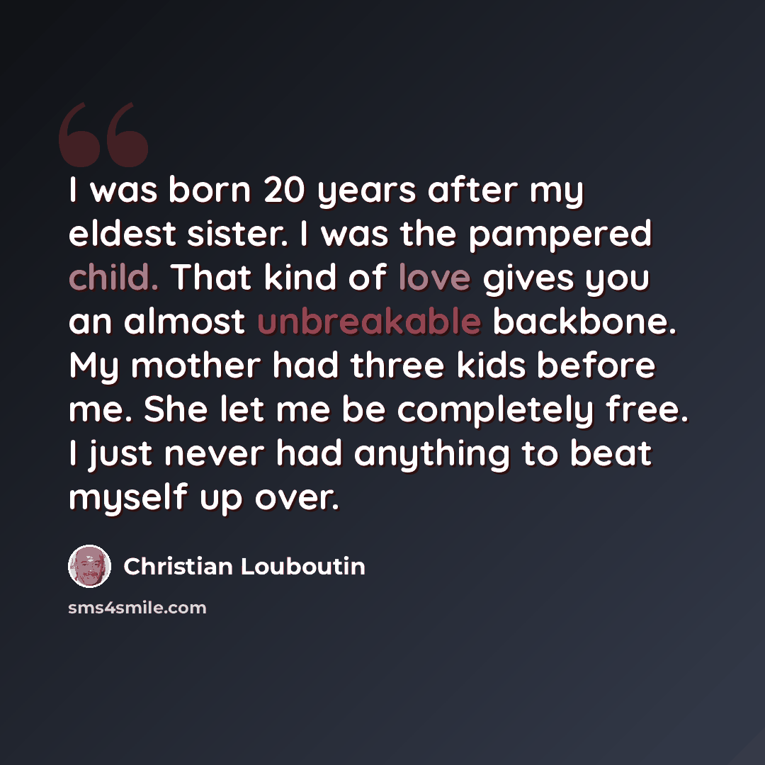 “I was born 20 years after my eldest sister. I was the pampered child. That kind of love gives you an almost unbreakable backbone. My mother had three kids before me. She let me be completely free. I just never had anything to beat myself up over.” quote by Christian Louboutin