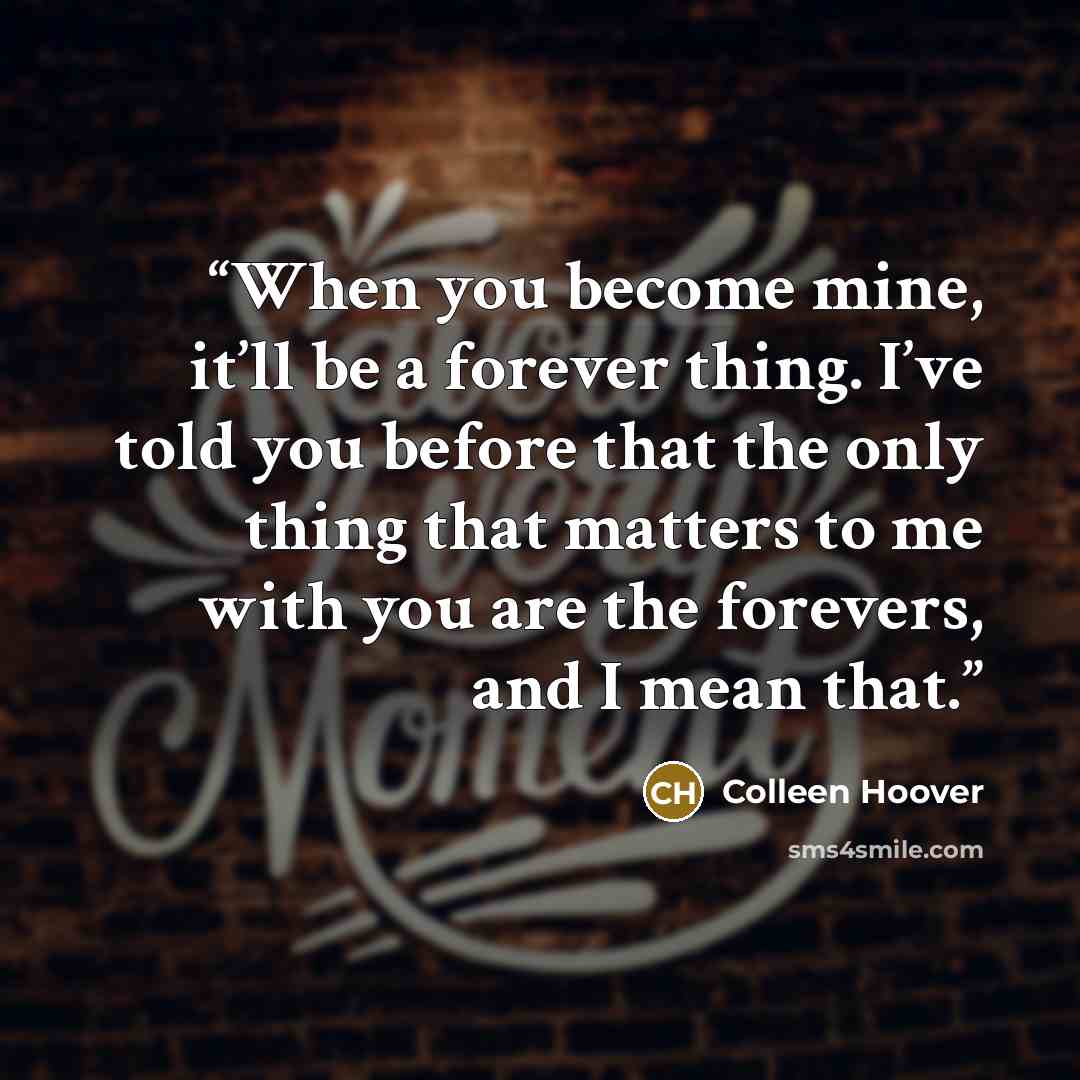 “When you become mine, it’ll be a forever thing. I’ve told you before that the only thing that matters to me with you are the forevers, and I mean that.” quote by Colleen Hoover