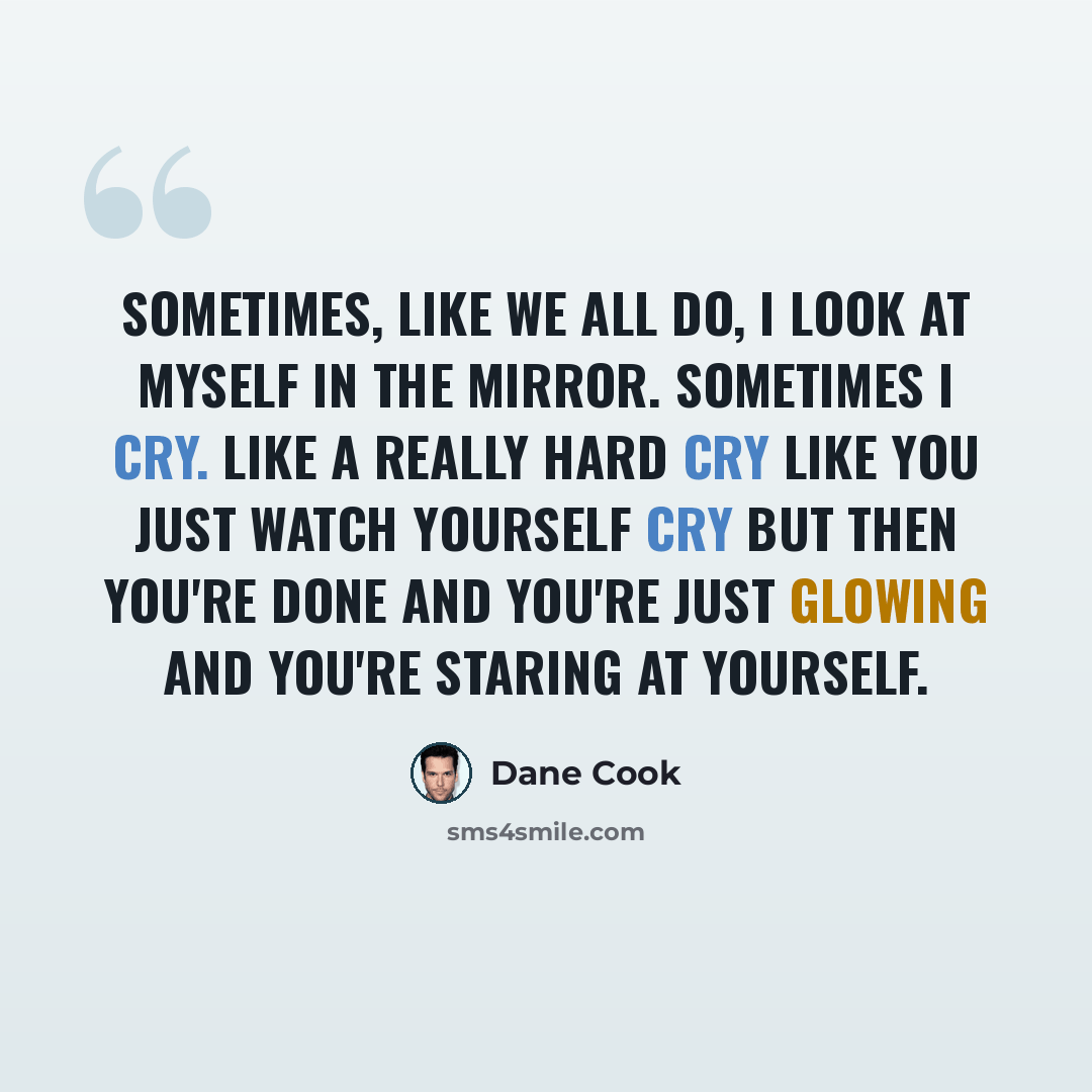 “Sometimes, like we all do, I look at myself in the mirror. Sometimes I cry. Like a really hard cry like you just watch yourself cry but then you're done and you're just glowing and you're staring at yourself.” quote by Dane Cook
