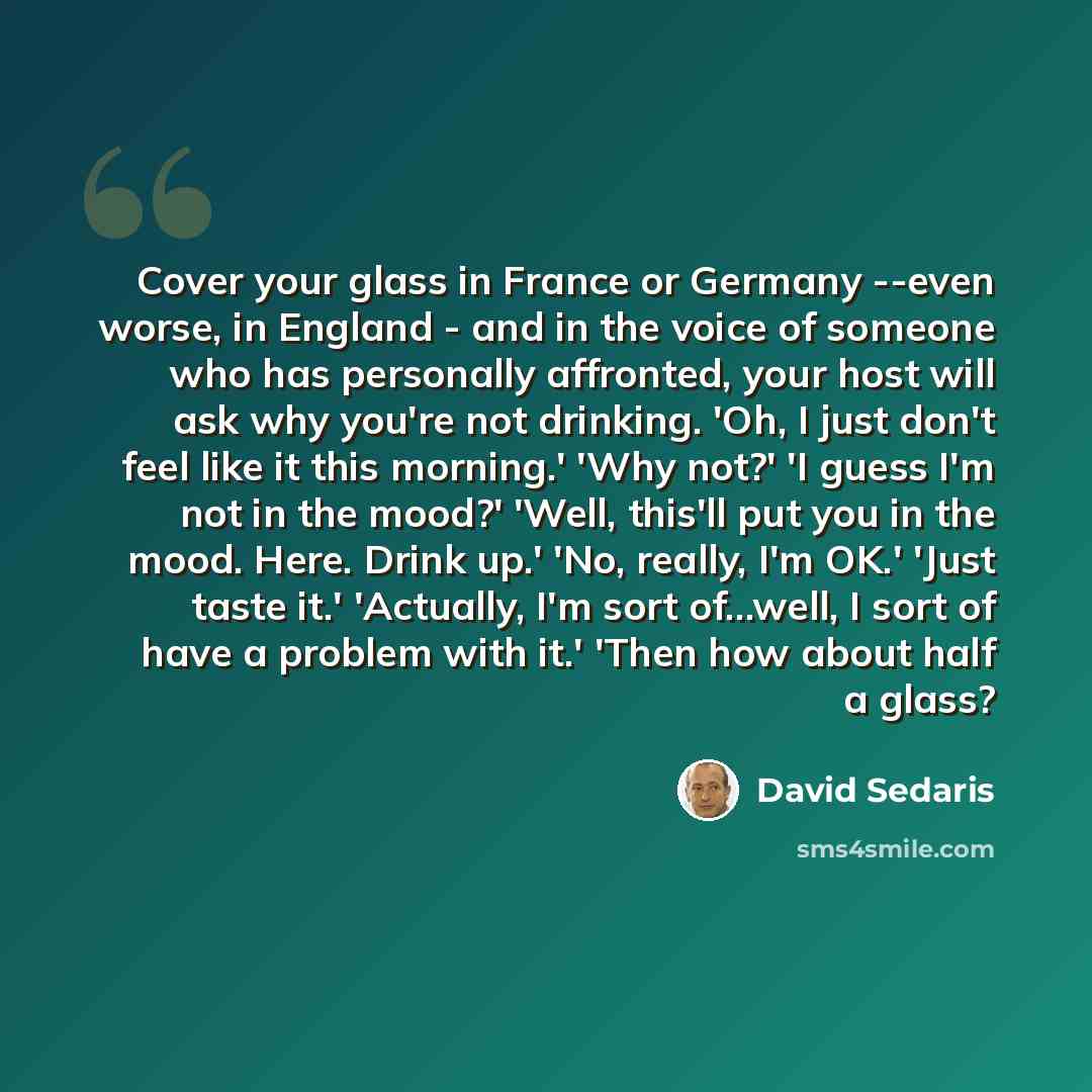 “Cover your glass in France or Germany --even worse, in England - and in the voice of someone who has personally affronted, your host will ask why you're not drinking. 'Oh, I just don't feel like it this morning.' 'Why not?' 'I guess I'm not in the mood?' 'Well, this'll put you in the mood. Here…” quote by David Sedaris