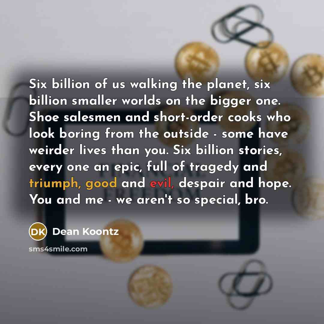 “Six billion of us walking the planet, six billion smaller worlds on the bigger one. Shoe salesmen and short-order cooks who look boring from the outside - some have weirder lives than you. Six billion stories, every one an epic, full of tragedy and triumph, good and evil, despair and hope. You and…” quote by Dean Koontz