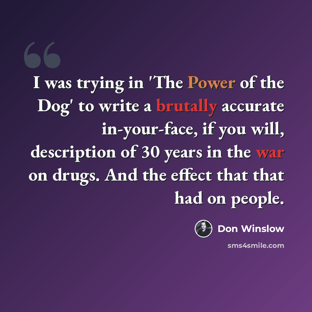 “I was trying in 'The Power of the Dog' to write a brutally accurate in-your-face, if you will, description of 30 years in the war on drugs. And the effect that that had on people.” quote by Don Winslow
