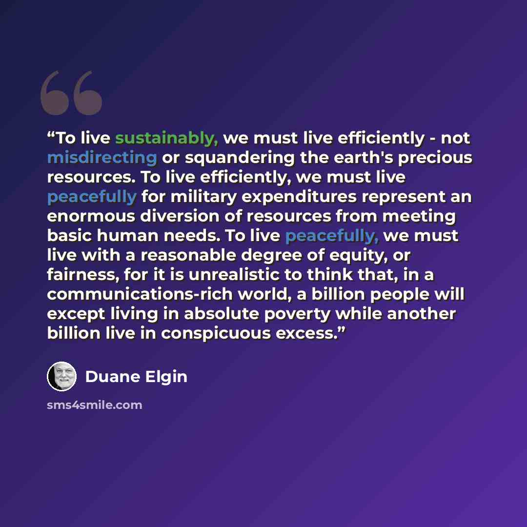 “To live sustainably, we must live efficiently - not misdirecting or squandering the earth's precious resources. To live efficiently, we must live peacefully for military expenditures represent an enormous diversion of resources from meeting basic human needs. To live peacefully, we must live with…” quote by Duane Elgin