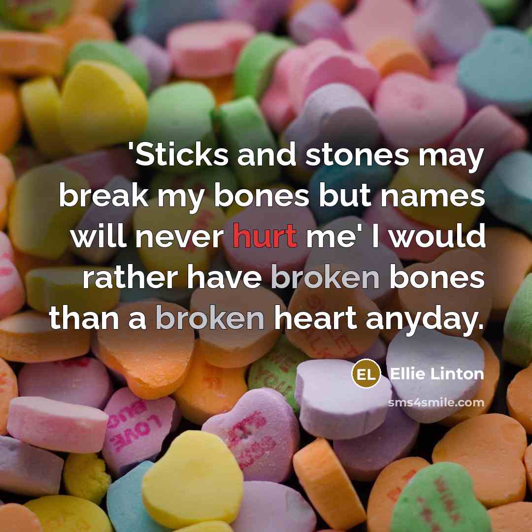 “'Sticks and stones may break my bones but names will never hurt me' I would rather have broken bones than a broken heart anyday.” quote by Ellie Linton