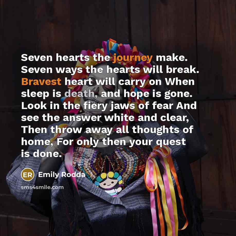 “Seven hearts the journey make. Seven ways the hearts will break. Bravest heart will carry on When sleep is death, and hope is gone. Look in the fiery jaws of fear And see the answer white and clear, Then throw away all thoughts of home, For only then your quest is done.” quote by Emily Rodda