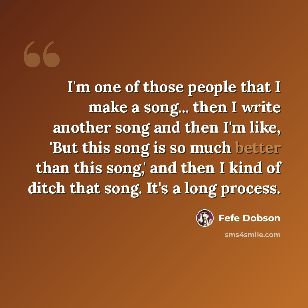 “I'm one of those people that I make a song... then I write another song and then I'm like, 'But this song is so much better than this song,' and then I kind of ditch that song. It's a long process.” quote by Fefe Dobson