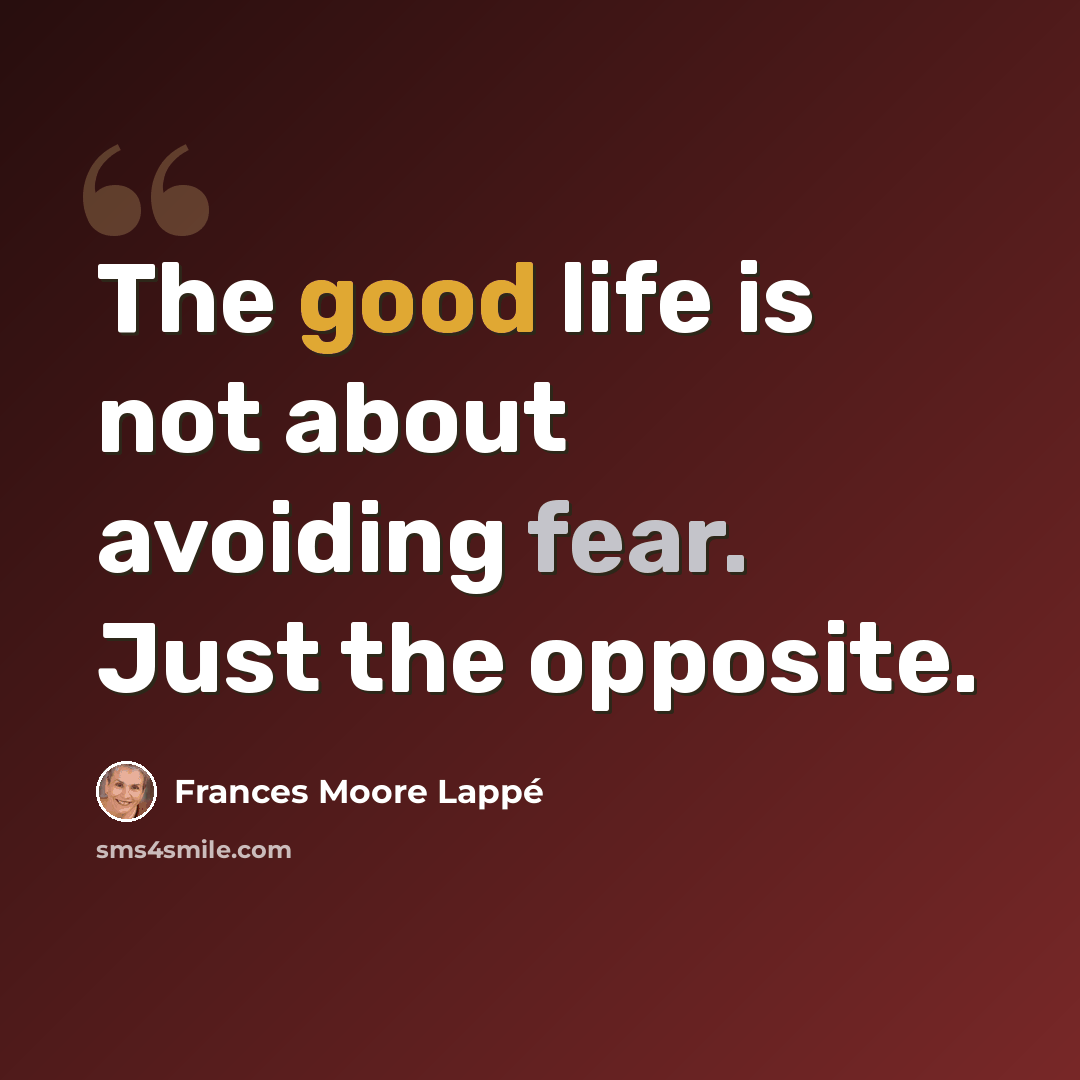 “The good life is not about avoiding fear. Just the opposite.” quote by Frances Moore Lappé