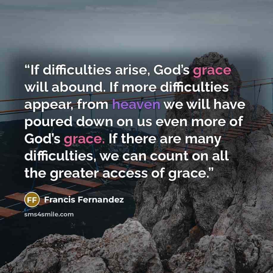 “If difficulties arise, God’s grace will abound. If more difficulties appear, from heaven we will have poured down on us even more of God’s grace. If there are many difficulties, we can count on all the greater access of grace.” quote by Francis Fernandez