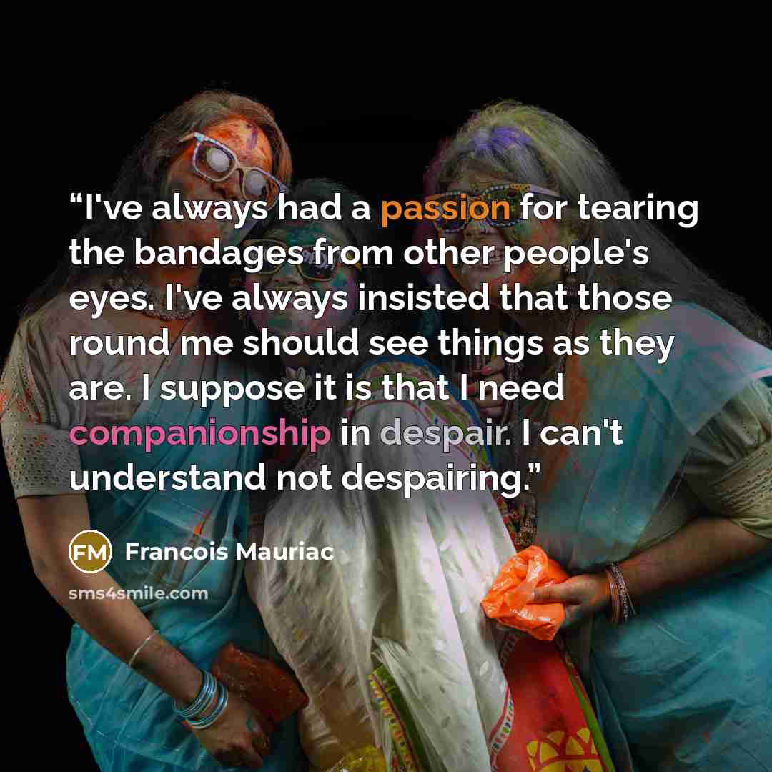 “I've always had a passion for tearing the bandages from other people's eyes. I've always insisted that those round me should see things as they are. I suppose it is that I need companionship in despair. I can't understand not despairing.” quote by François Mauriac