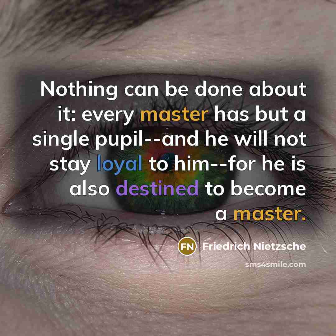 “Nothing can be done about it: every master has but a single pupil--and he will not stay loyal to him--for he is also destined to become a master.” quote by Friedrich Nietzsche