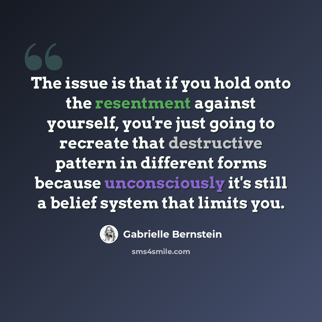 “The issue is that if you hold onto the resentment against yourself, you're just going to recreate that destructive pattern in different forms because unconsciously it's still a belief system that limits you.” quote by Gabrielle Bernstein
