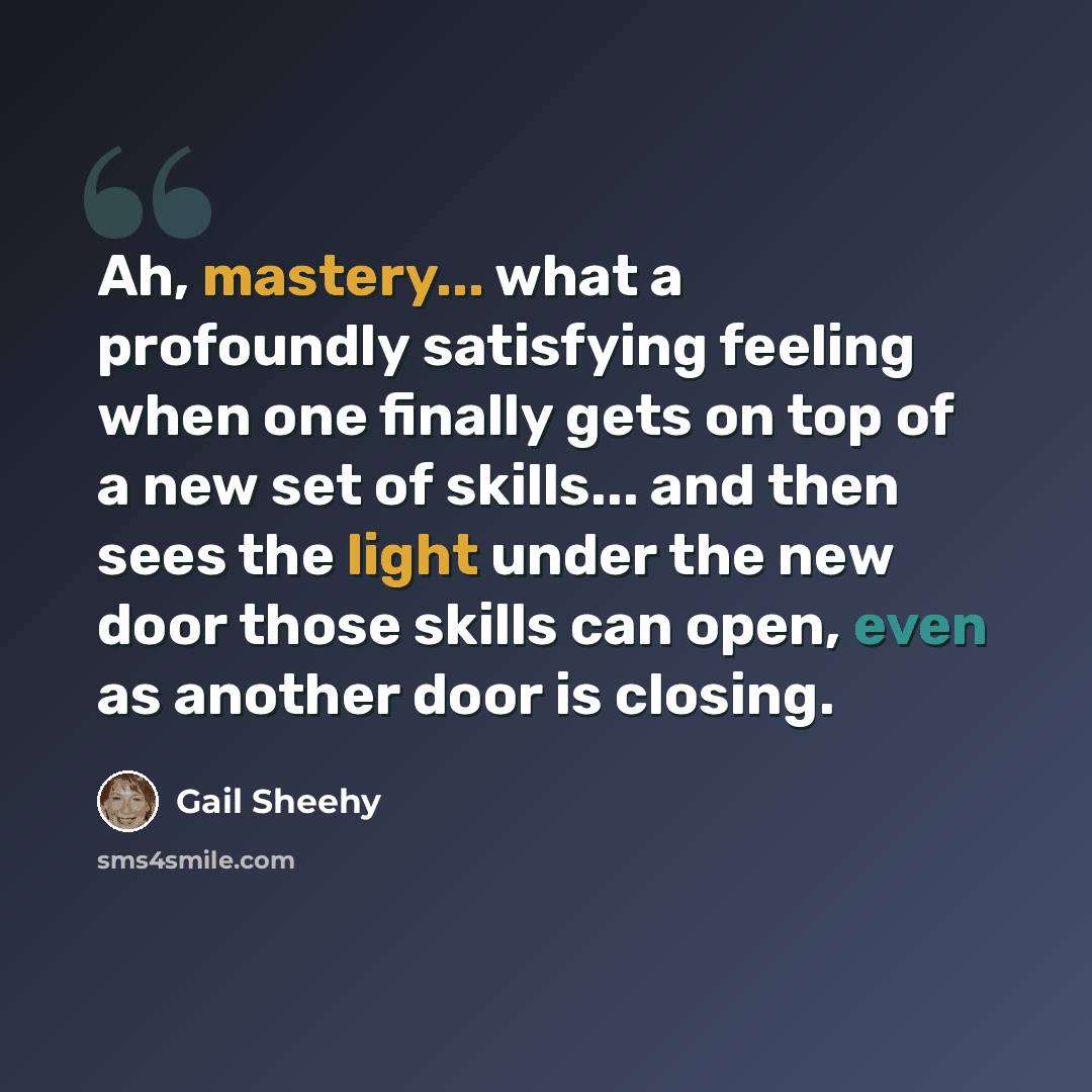 “Ah, mastery... what a profoundly satisfying feeling when one finally gets on top of a new set of skills... and then sees the light under the new door those skills can open, even as another door is closing.” quote by Gail Sheehy