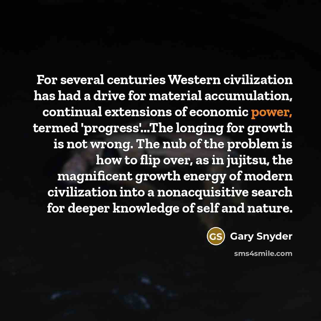 “For several centuries Western civilization has had a drive for material accumulation, continual extensions of economic power, termed 'progress'...The longing for growth is not wrong. The nub of the problem is how to flip over, as in jujitsu, the magnificent growth energy of modern civilization…” quote by Gary Snyder
