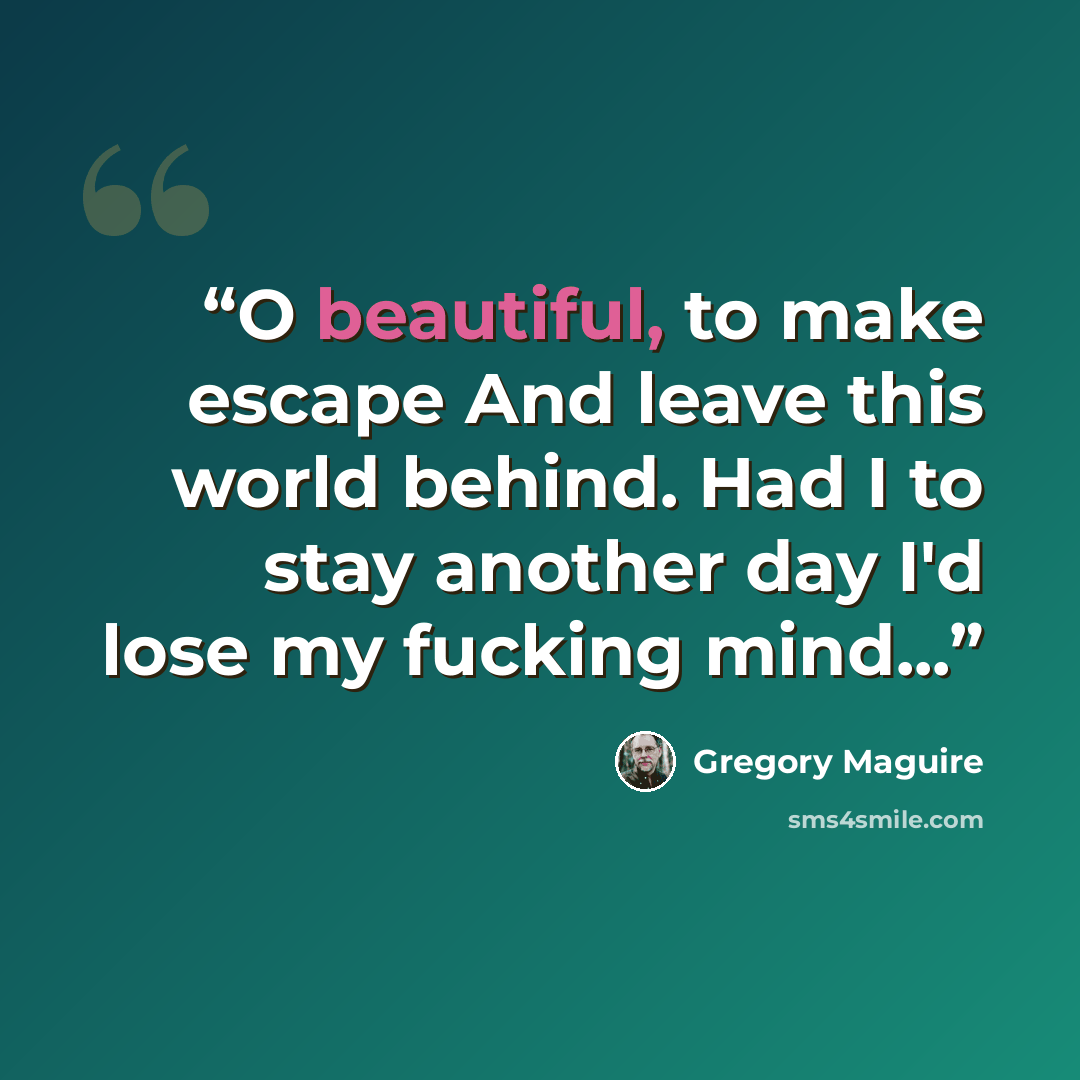 “O beautiful, to make escape And leave this world behind. Had I to stay another day I'd lose my fucking mind...” quote by Gregory Maguire