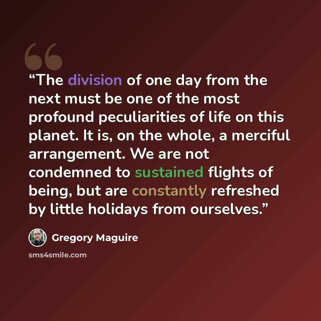 “The division of one day from the next must be one of the most profound peculiarities of life on this planet. It is, on the whole, a merciful arrangement. We are not condemned to sustained flights of being, but are constantly refreshed by little holidays from ourselves.” quote by Gregory Maguire