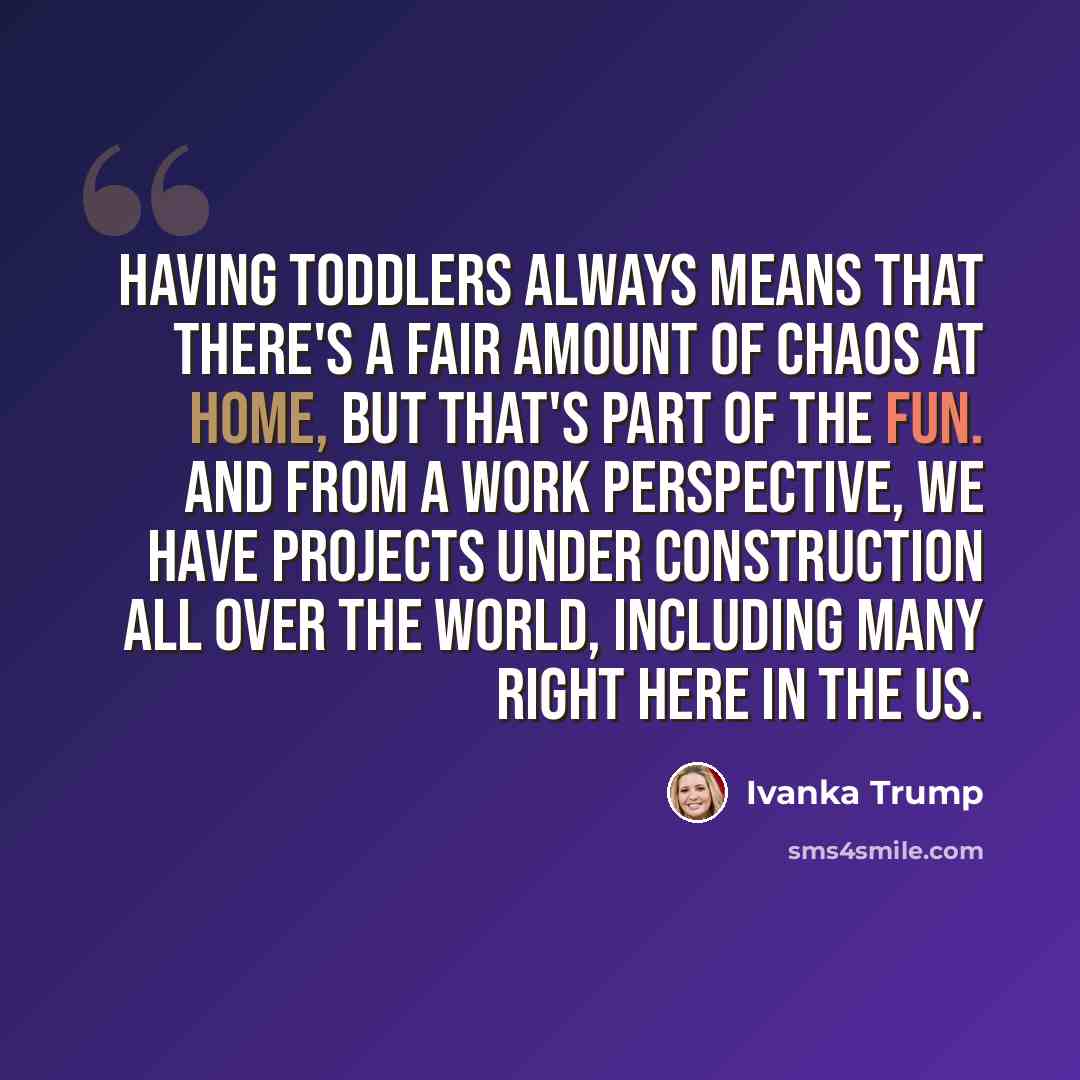 “Having toddlers always means that there's a fair amount of chaos at home, but that's part of the fun. And from a work perspective, we have projects under construction all over the world, including many right here in the US.” quote by Ivanka Trump