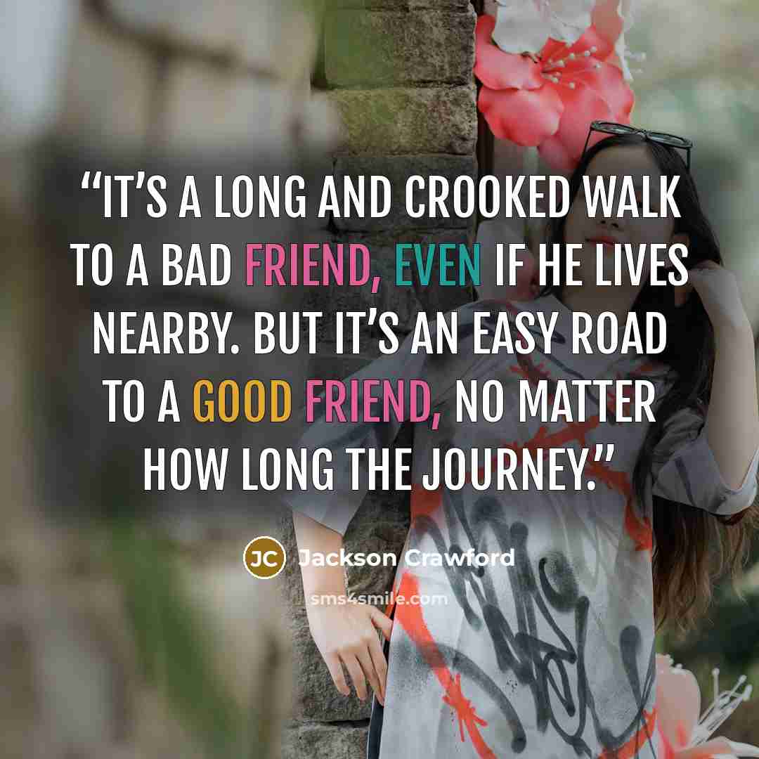 “It’s a long and crooked walk to a bad friend, even if he lives nearby. But it’s an easy road to a good friend, no matter how long the journey.” quote by Jackson Crawford