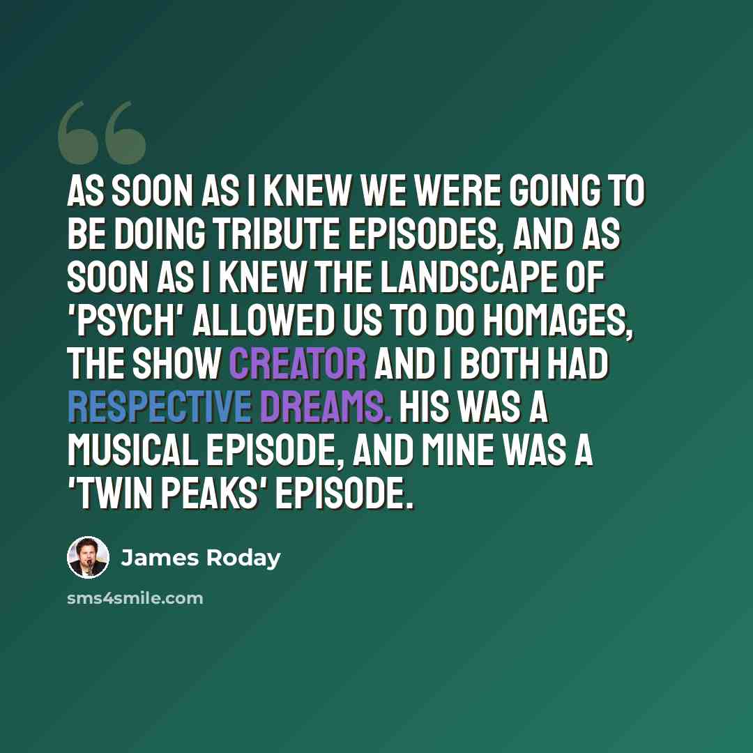 “As soon as I knew we were going to be doing tribute episodes, and as soon as I knew the landscape of 'Psych' allowed us to do homages, the show creator and I both had respective dreams. His was a musical episode, and mine was a 'Twin Peaks' episode.” quote by James Roday