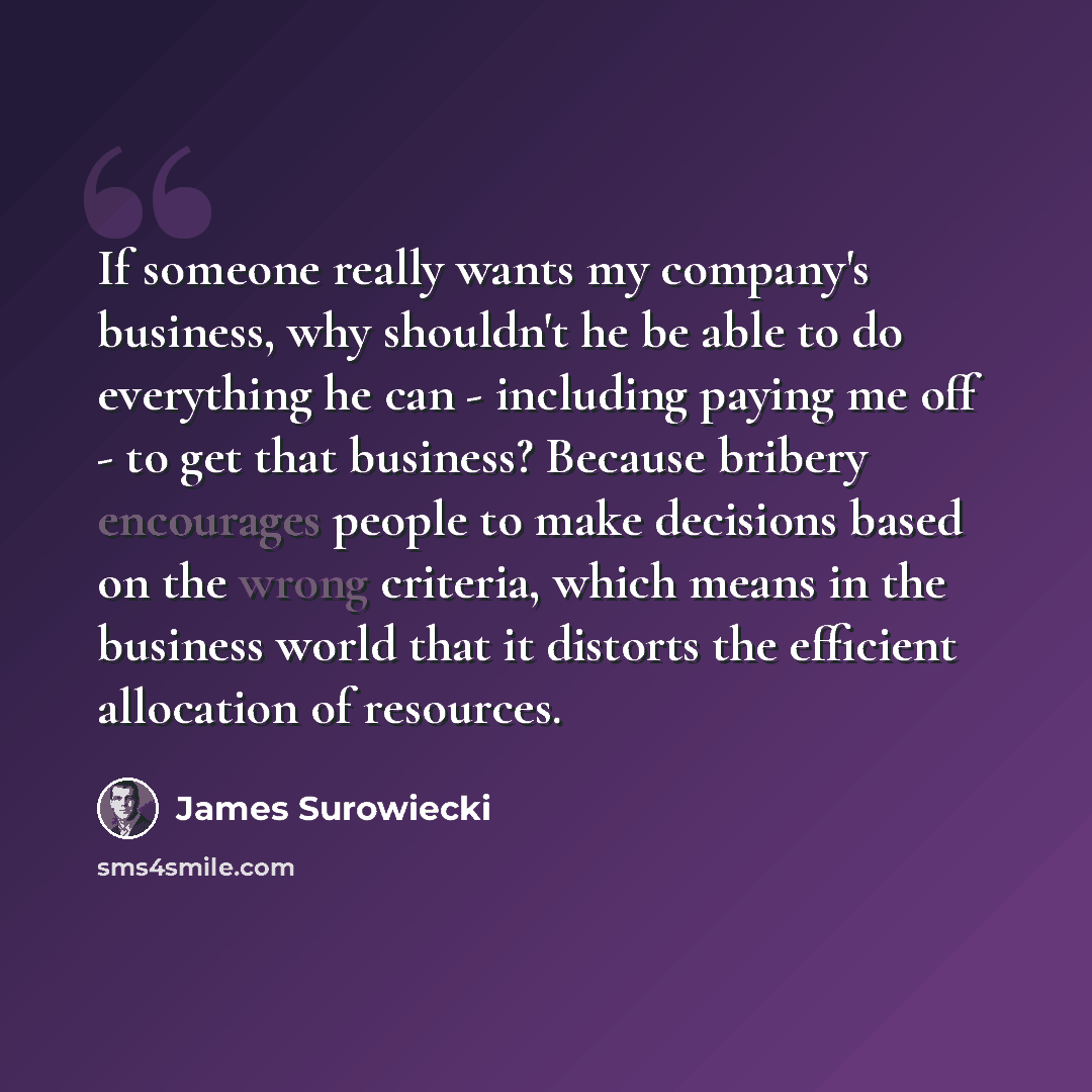 “If someone really wants my company's business, why shouldn't he be able to do everything he can - including paying me off - to get that business? Because bribery encourages people to make decisions based on the wrong criteria, which means in the business world that it distorts the efficient…” quote by James Surowiecki